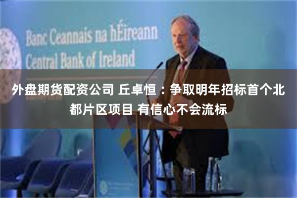 外盘期货配资公司 丘卓恒︰争取明年招标首个北都片区项目 有信心不会流标