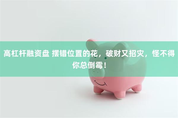 高杠杆融资盘 摆错位置的花，破财又招灾，怪不得你总倒霉！