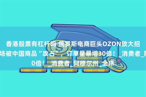 香港股票有杠杆吗 俄罗斯电商巨头OZON放大招！亚美尼亚市场被中国商品“攻占”，订单量暴增30倍！_消费者_阿穆尔州_全球