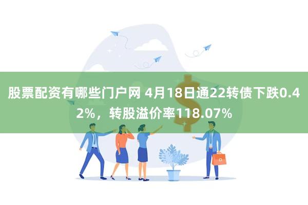 股票配资有哪些门户网 4月18日通22转债下跌0.42%，转股溢价率118.07%