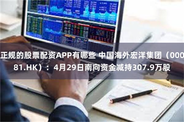 正规的股票配资APP有哪些 中国海外宏洋集团（00081.HK）：4月29日南向资金减持307.9万股