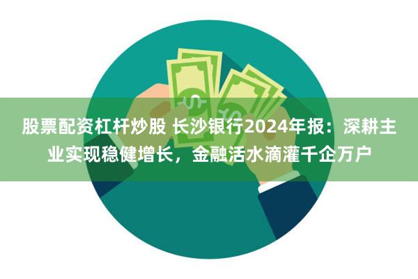 股票配资杠杆炒股 长沙银行2024年报：深耕主业实现稳健增长，金融活水滴灌千企万户