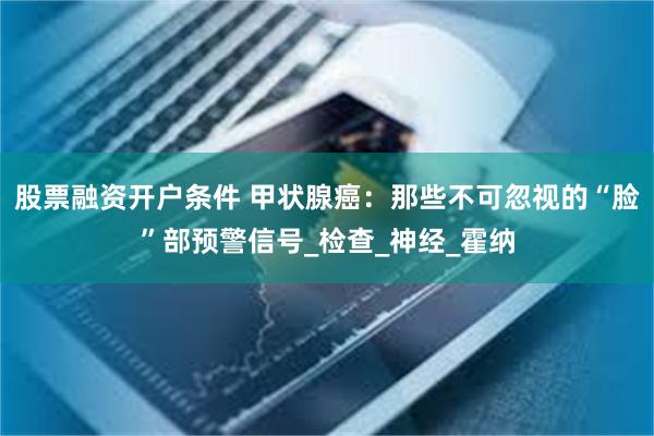 股票融资开户条件 甲状腺癌：那些不可忽视的“脸”部预警信号_检查_神经_霍纳