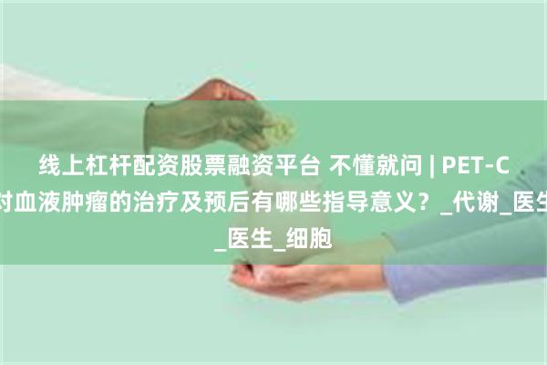 线上杠杆配资股票融资平台 不懂就问 | PET-CT检查对血液肿瘤的治疗及预后有哪些指导意义？_代谢_医生_细胞