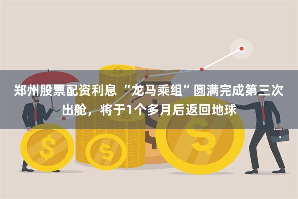 郑州股票配资利息 “龙马乘组”圆满完成第三次出舱，将于1个多月后返回地球