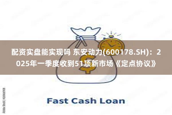 配资实盘能实现吗 东安动力(600178.SH)：2025年一季度收到51项新市场《定点协议》