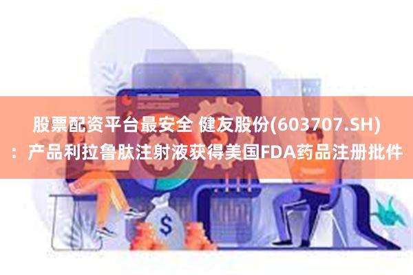 股票配资平台最安全 健友股份(603707.SH)：产品利拉鲁肽注射液获得美国FDA药品注册批件