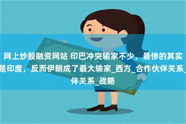 网上炒股融资网站 印巴冲突输家不少，最惨的其实并不是印度，反而伊朗成了最大输家_西方_合作伙伴关系_战略