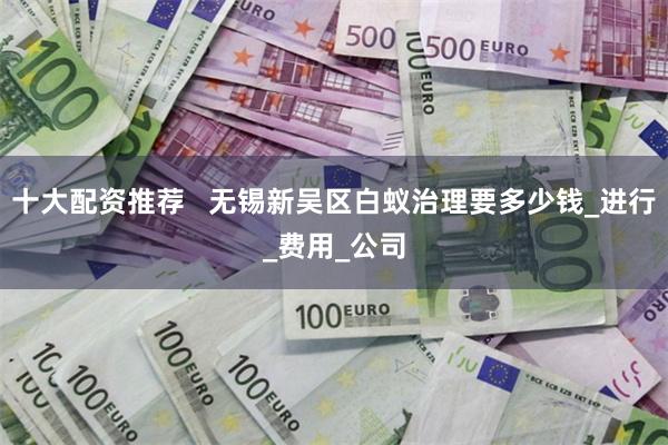 十大配资推荐   无锡新吴区白蚁治理要多少钱_进行_费用_公司