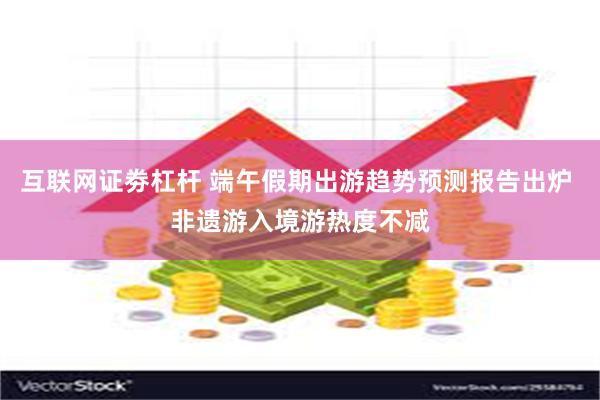 互联网证劵杠杆 端午假期出游趋势预测报告出炉 非遗游入境游热度不减