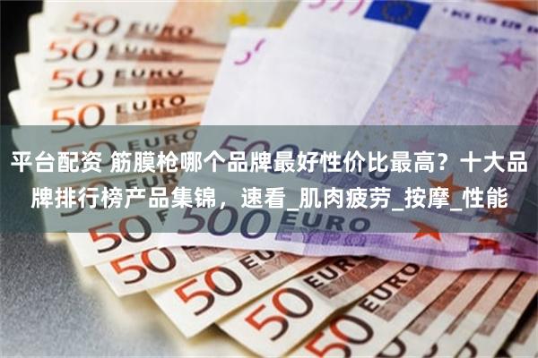 平台配资 筋膜枪哪个品牌最好性价比最高？十大品牌排行榜产品集锦，速看_肌肉疲劳_按摩_性能