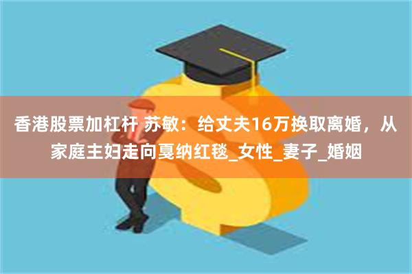 香港股票加杠杆 苏敏：给丈夫16万换取离婚，从家庭主妇走向戛纳红毯_女性_妻子_婚姻
