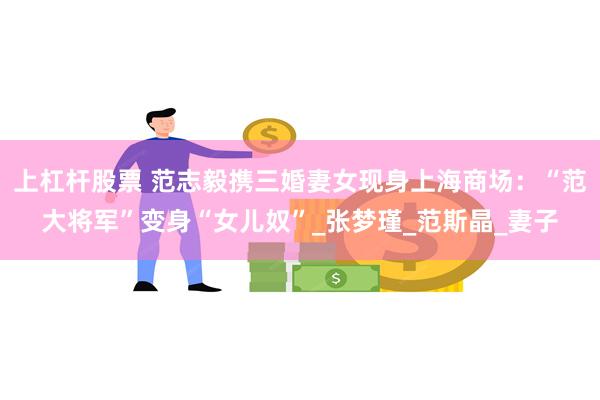 上杠杆股票 范志毅携三婚妻女现身上海商场：“范大将军”变身“女儿奴”_张梦瑾_范斯晶_妻子