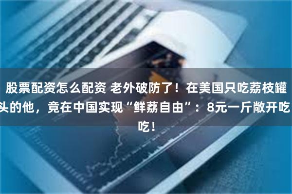 股票配资怎么配资 老外破防了！在美国只吃荔枝罐头的他，竟在中国实现“鲜荔自由”：8元一斤敞开吃！