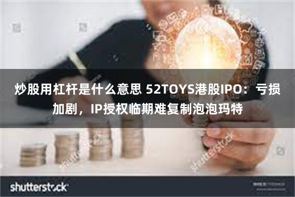 炒股用杠杆是什么意思 52TOYS港股IPO：亏损加剧，IP授权临期难复制泡泡玛特