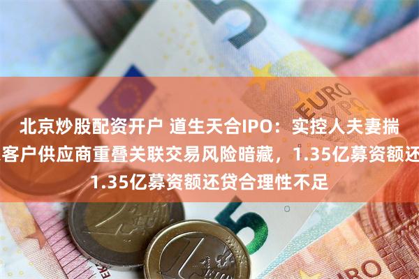 北京炒股配资开户 道生天合IPO：实控人夫妻揣绿卡，超20家客户供应商重叠关联交易风险暗藏，1.35亿募资额还贷合理性不足