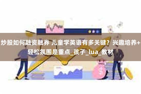 炒股如何融资融券 儿童学英语有多关键？兴趣培养+轻松氛围是重点_孩子_lua_教材
