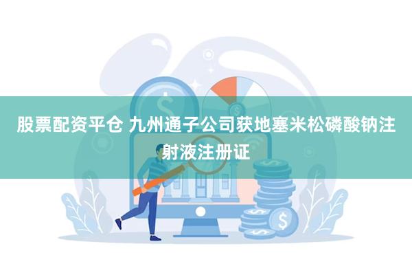 股票配资平仓 九州通子公司获地塞米松磷酸钠注射液注册证