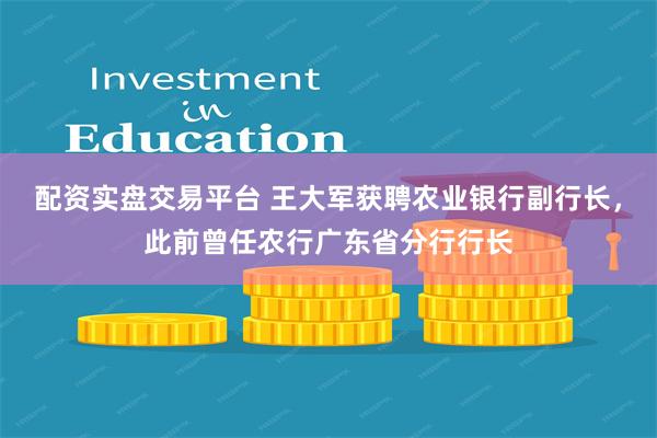 配资实盘交易平台 王大军获聘农业银行副行长，此前曾任农行广东省分行行长
