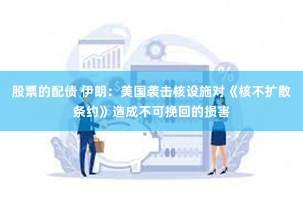股票的配债 伊朗：美国袭击核设施对《核不扩散条约》造成不可挽回的损害