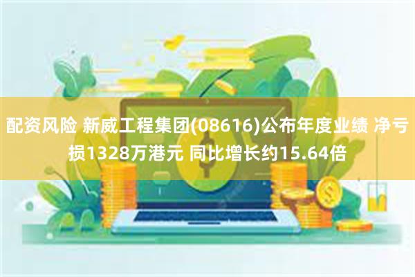 配资风险 新威工程集团(08616)公布年度业绩 净亏损1328万港元 同比增长约15.64倍
