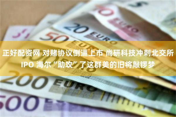 正好配资网 对赌协议倒逼上市 尚研科技冲刺北交所IPO 海尔“助攻”了这群美的旧将敲锣梦