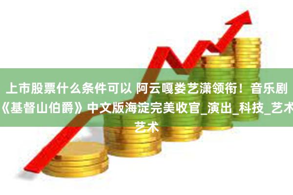上市股票什么条件可以 阿云嘎娄艺潇领衔！音乐剧《基督山伯爵》中文版海淀完美收官_演出_科技_艺术