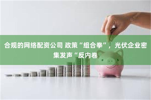 合规的网络配资公司 政策“组合拳”，光伏企业密集发声“反内卷