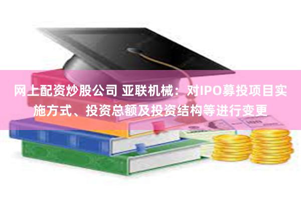 网上配资炒股公司 亚联机械：对IPO募投项目实施方式、投资总额及投资结构等进行变更