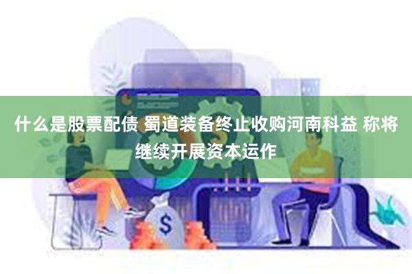 什么是股票配债 蜀道装备终止收购河南科益 称将继续开展资本运作