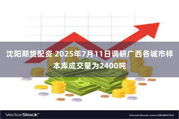 沈阳期货配资 2025年7月11日调研广西各城市样本库成交量为2400吨