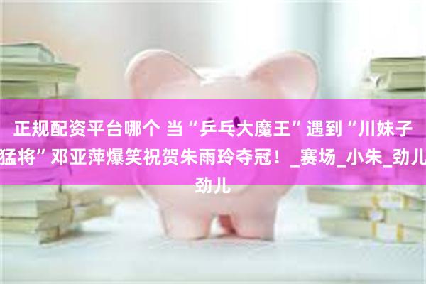 正规配资平台哪个 当“乒乓大魔王”遇到“川妹子猛将”邓亚萍爆笑祝贺朱雨玲夺冠！_赛场_小朱_劲儿