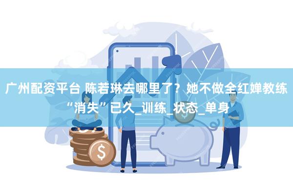 广州配资平台 陈若琳去哪里了？她不做全红婵教练“消失”已久_训练_状态_单身