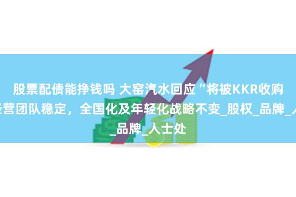 股票配债能挣钱吗 大窑汽水回应“将被KKR收购”：经营团队稳定，全国化及年轻化战略不变_股权_品牌_人士处