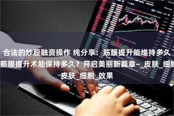 合法的炒股融资操作 纯分享：筋膜提升能维持多久、面部筋膜提升术能保持多久？开启美丽新篇章~_皮肤_细胞_效果