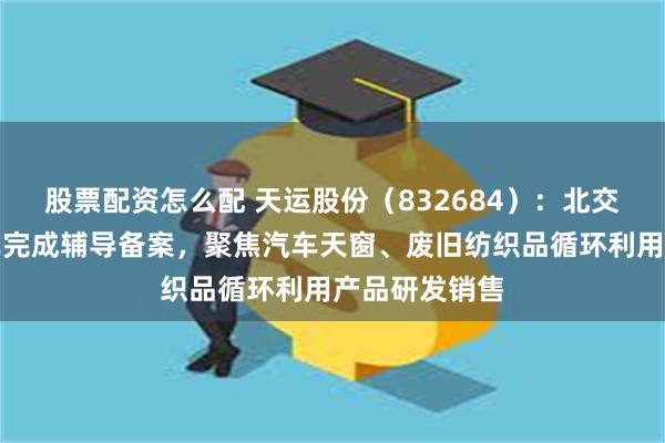 股票配资怎么配 天运股份（832684）：北交所上市申请已完成辅导备案，聚焦汽车天窗、废旧纺织品循环利用产品研发销售
