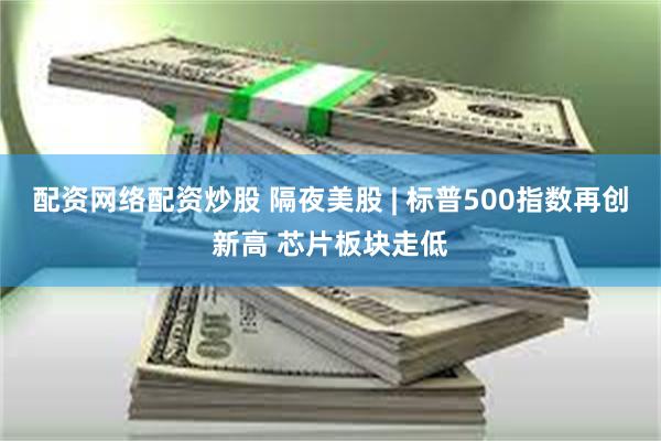 配资网络配资炒股 隔夜美股 | 标普500指数再创新高 芯片板块走低