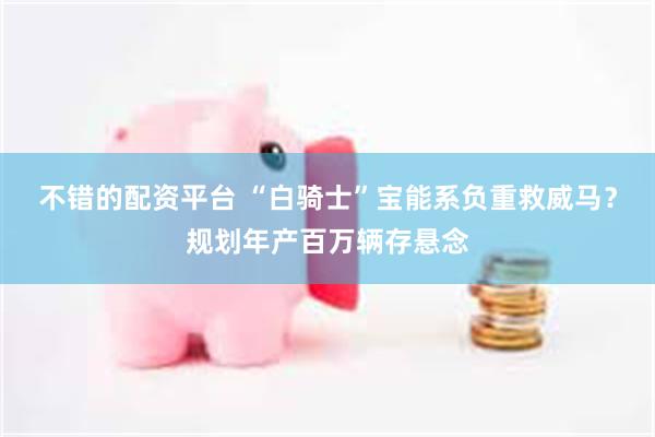 不错的配资平台 “白骑士”宝能系负重救威马？规划年产百万辆存悬念