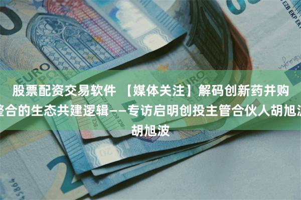 股票配资交易软件 【媒体关注】解码创新药并购整合的生态共建逻辑——专访启明创投主管合伙人胡旭波