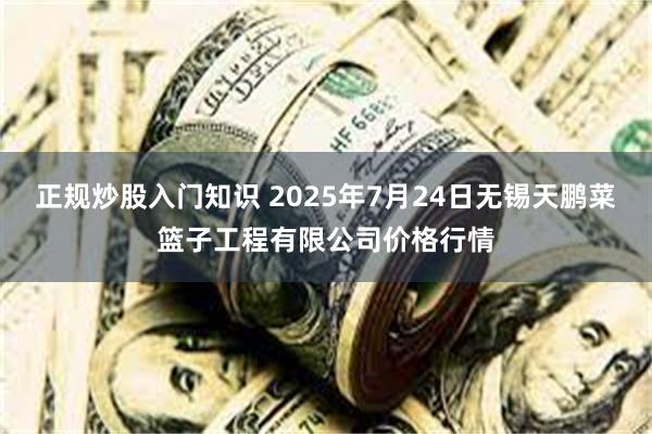 正规炒股入门知识 2025年7月24日无锡天鹏菜篮子工程有限公司价格行情