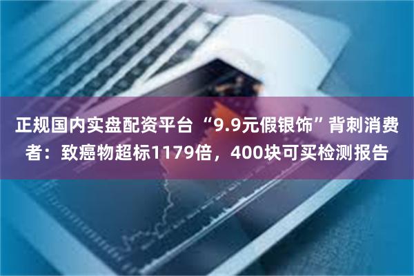 正规国内实盘配资平台 “9.9元假银饰”背刺消费者：致癌物超标1179倍，400块可买检测报告