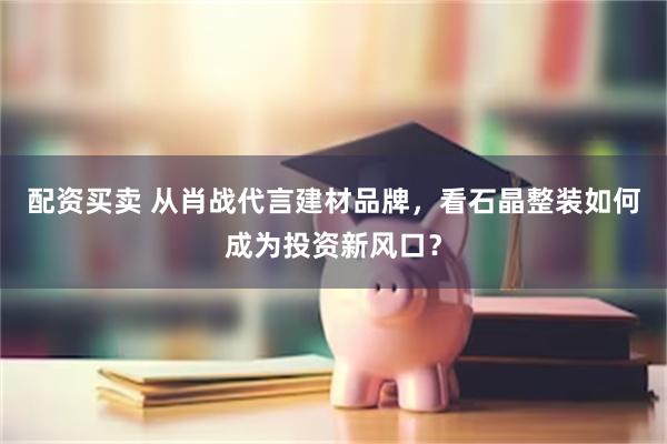 配资买卖 从肖战代言建材品牌，看石晶整装如何成为投资新风口？