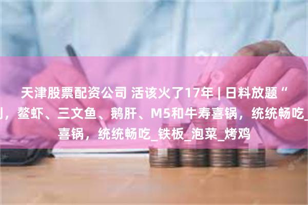 天津股票配资公司 活该火了17年 | 日料放题“范本”！2张不到，鳌虾、三文鱼、鹅肝、M5和牛寿喜锅，统统畅吃_铁板_泡菜_烤鸡