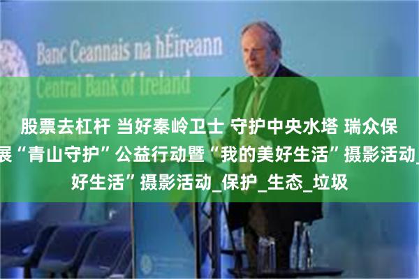 股票去杠杆 当好秦岭卫士 守护中央水塔 瑞众保险陕西分公司开展“青山守护”公益行动暨“我的美好生活”摄影活动_保护_生态_垃圾