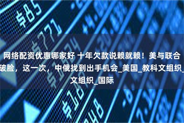网络配资优惠哪家好 十年欠款说赖就赖！美与联合国撕破脸，这一次，中俄找到出手机会_美国_教科文组织_国际