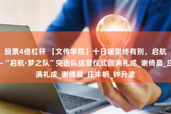 股票4倍杠杆 【文传学院】十日暖聚终有别，启航情深意未休——“启航·梦之队”突击队结营仪式圆满礼成_谢倚晨_庄丰帆_钟升波