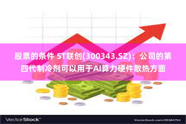 股票的条件 ST联创(300343.SZ)：公司的第四代制冷剂可以用于AI算力硬件散热方面