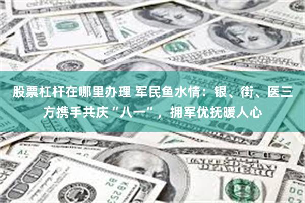 股票杠杆在哪里办理 军民鱼水情：银、街、医三方携手共庆“八一”，拥军优抚暖人心
