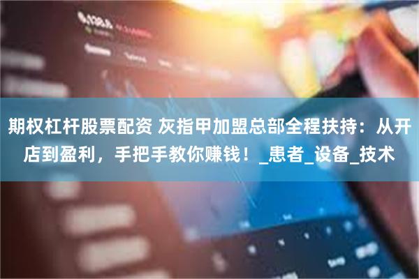 期权杠杆股票配资 灰指甲加盟总部全程扶持：从开店到盈利，手把手教你赚钱！_患者_设备_技术