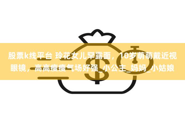 股票k线平台 玲花女儿罕露面，10岁萌萌戴近视眼镜，高高瘦瘦气场好强_小公主_妈妈_小姑娘